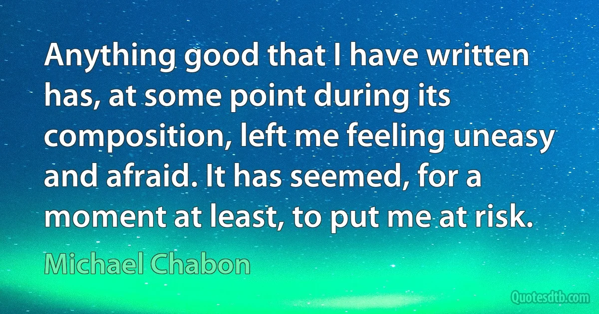 Anything good that I have written has, at some point during its composition, left me feeling uneasy and afraid. It has seemed, for a moment at least, to put me at risk. (Michael Chabon)