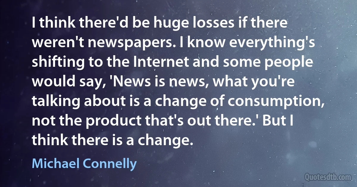 I think there'd be huge losses if there weren't newspapers. I know everything's shifting to the Internet and some people would say, 'News is news, what you're talking about is a change of consumption, not the product that's out there.' But I think there is a change. (Michael Connelly)