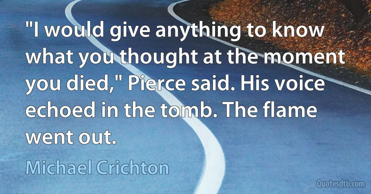 "I would give anything to know what you thought at the moment you died," Pierce said. His voice echoed in the tomb. The flame went out. (Michael Crichton)