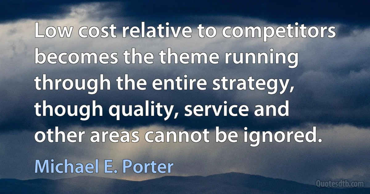 Low cost relative to competitors becomes the theme running through the entire strategy, though quality, service and other areas cannot be ignored. (Michael E. Porter)