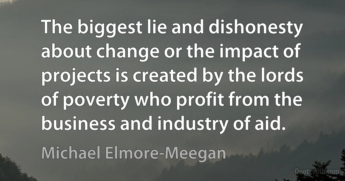 The biggest lie and dishonesty about change or the impact of projects is created by the lords of poverty who profit from the business and industry of aid. (Michael Elmore-Meegan)