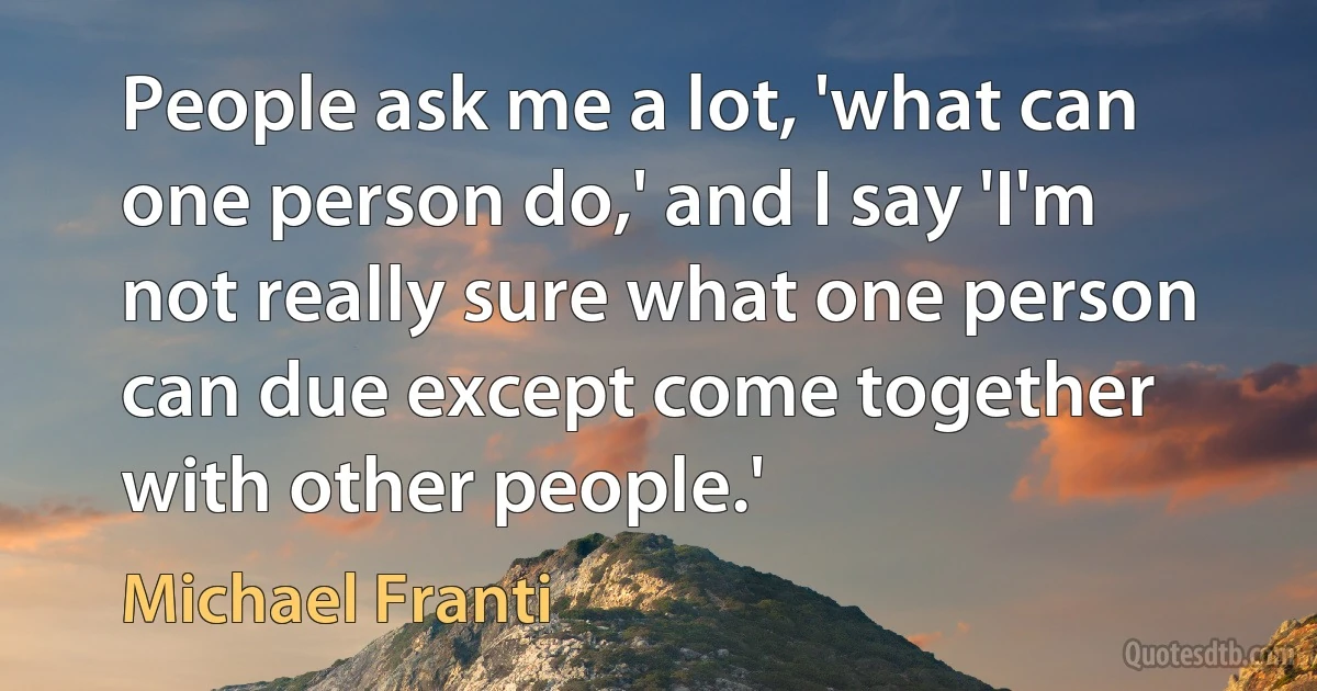 People ask me a lot, 'what can one person do,' and I say 'I'm not really sure what one person can due except come together with other people.' (Michael Franti)