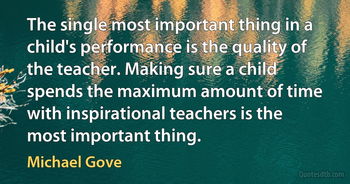 The single most important thing in a child's performance is the quality of the teacher. Making sure a child spends the maximum amount of time with inspirational teachers is the most important thing. (Michael Gove)