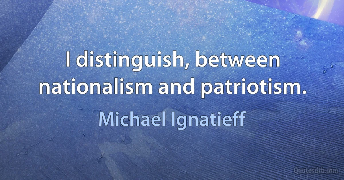 I distinguish, between nationalism and patriotism. (Michael Ignatieff)