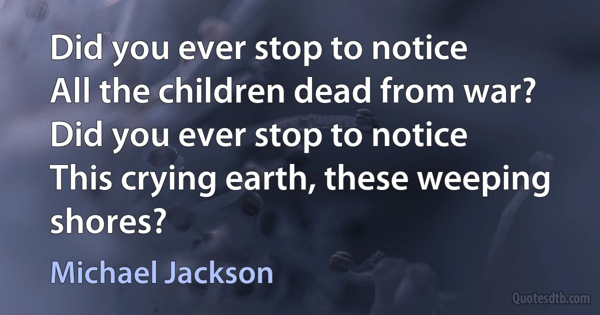 Did you ever stop to notice
All the children dead from war?
Did you ever stop to notice
This crying earth, these weeping shores? (Michael Jackson)