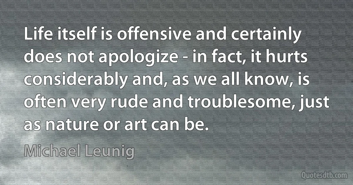 Life itself is offensive and certainly does not apologize - in fact, it hurts considerably and, as we all know, is often very rude and troublesome, just as nature or art can be. (Michael Leunig)