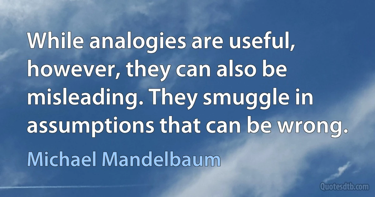 While analogies are useful, however, they can also be misleading. They smuggle in assumptions that can be wrong. (Michael Mandelbaum)