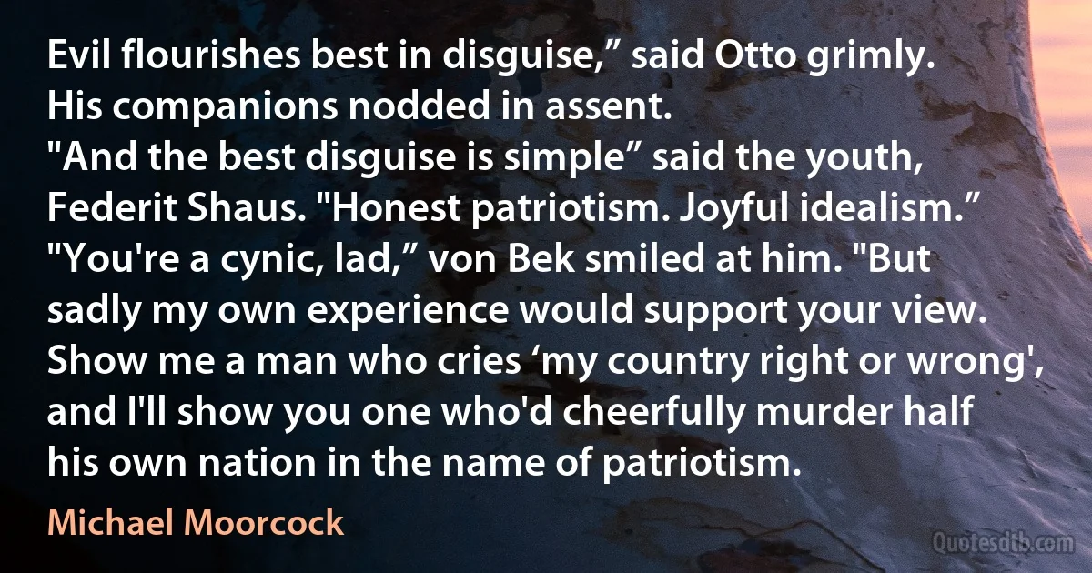 Evil flourishes best in disguise,” said Otto grimly. His companions nodded in assent.
"And the best disguise is simple” said the youth, Federit Shaus. "Honest patriotism. Joyful idealism.”
"You're a cynic, lad,” von Bek smiled at him. "But sadly my own experience would support your view. Show me a man who cries ‘my country right or wrong', and I'll show you one who'd cheerfully murder half his own nation in the name of patriotism. (Michael Moorcock)