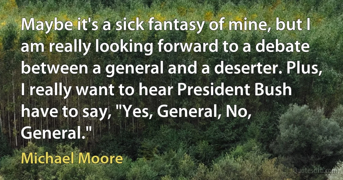 Maybe it's a sick fantasy of mine, but I am really looking forward to a debate between a general and a deserter. Plus, I really want to hear President Bush have to say, "Yes, General, No, General." (Michael Moore)