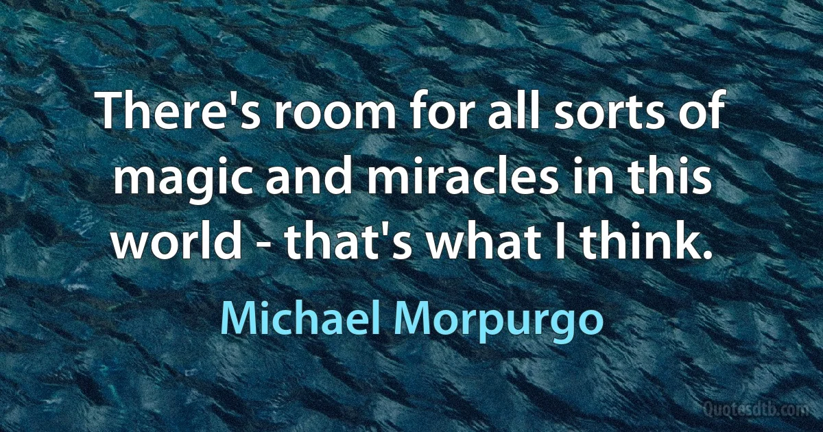 There's room for all sorts of magic and miracles in this world - that's what I think. (Michael Morpurgo)