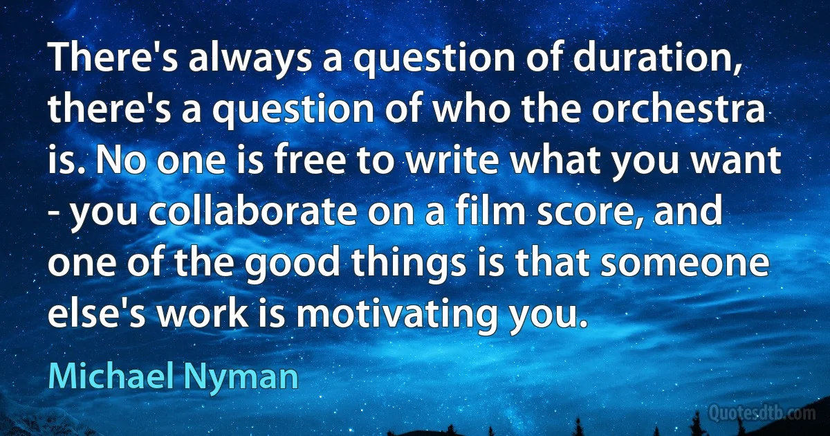 There's always a question of duration, there's a question of who the orchestra is. No one is free to write what you want - you collaborate on a film score, and one of the good things is that someone else's work is motivating you. (Michael Nyman)