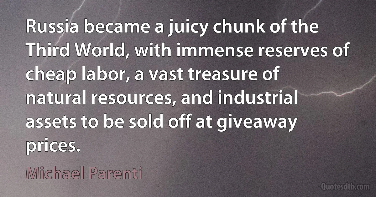 Russia became a juicy chunk of the Third World, with immense reserves of cheap labor, a vast treasure of natural resources, and industrial assets to be sold off at giveaway prices. (Michael Parenti)