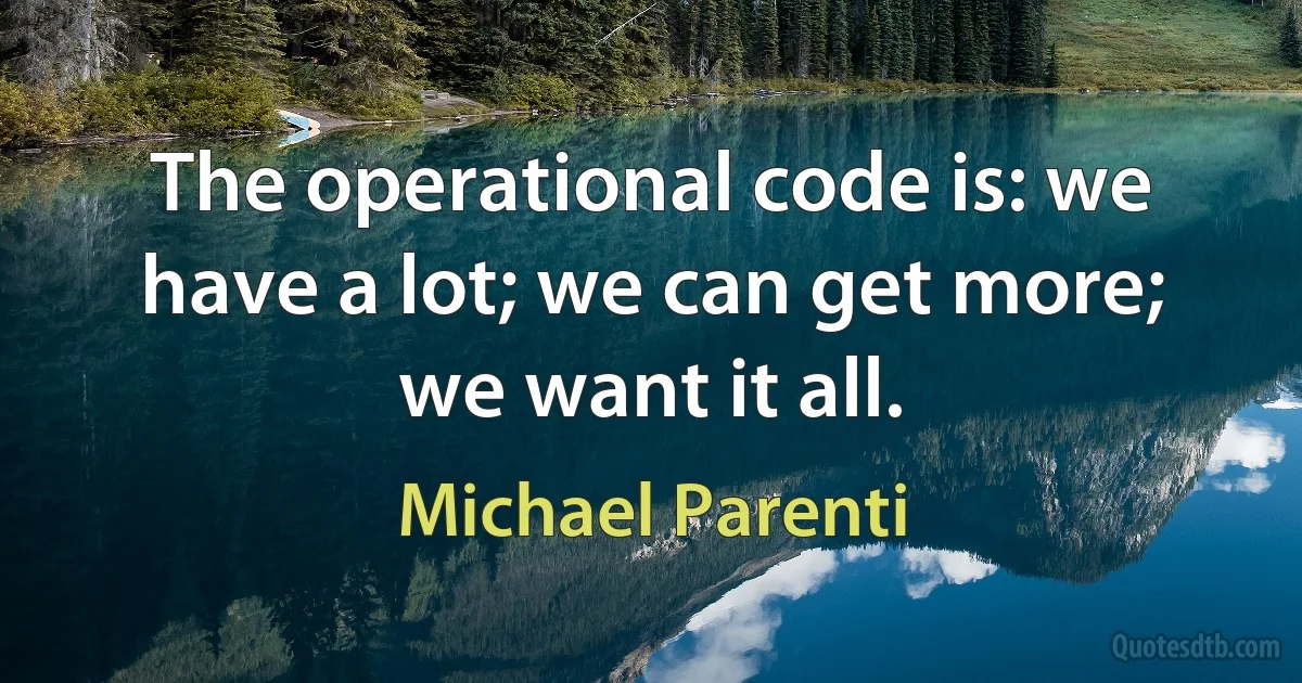 The operational code is: we have a lot; we can get more; we want it all. (Michael Parenti)