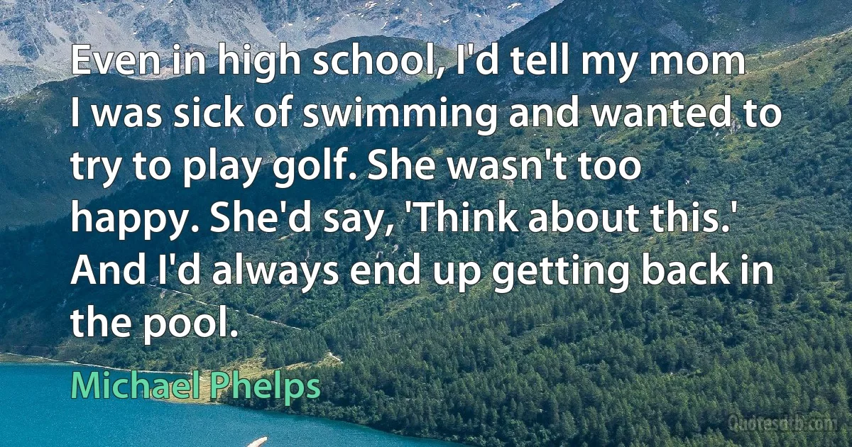 Even in high school, I'd tell my mom I was sick of swimming and wanted to try to play golf. She wasn't too happy. She'd say, 'Think about this.' And I'd always end up getting back in the pool. (Michael Phelps)