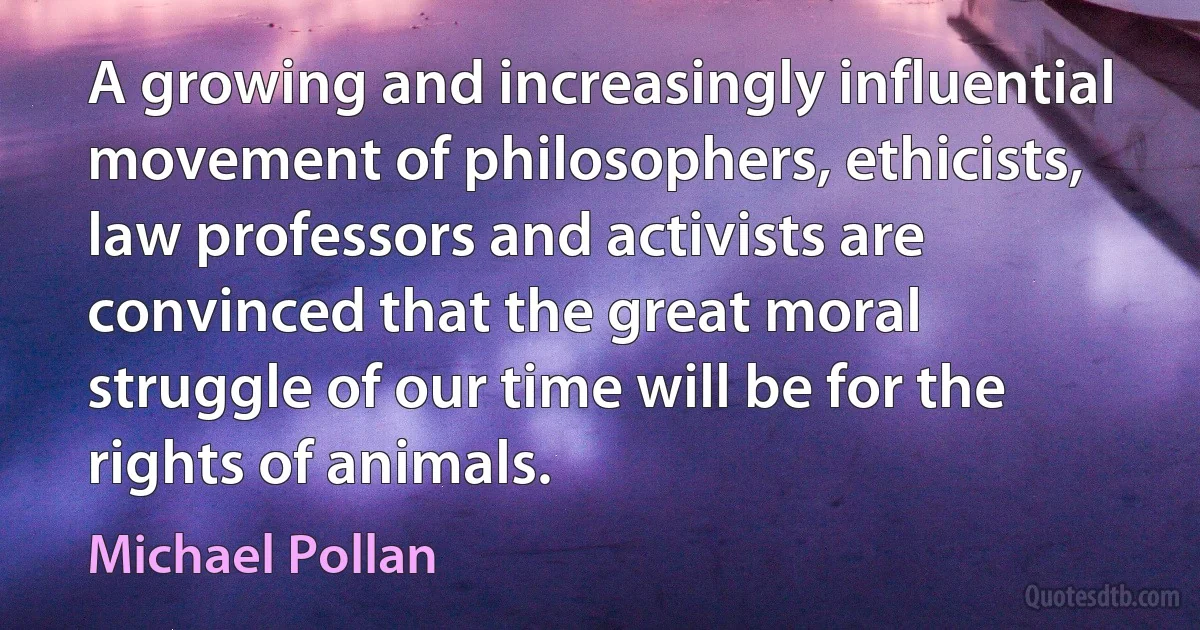 A growing and increasingly influential movement of philosophers, ethicists, law professors and activists are convinced that the great moral struggle of our time will be for the rights of animals. (Michael Pollan)