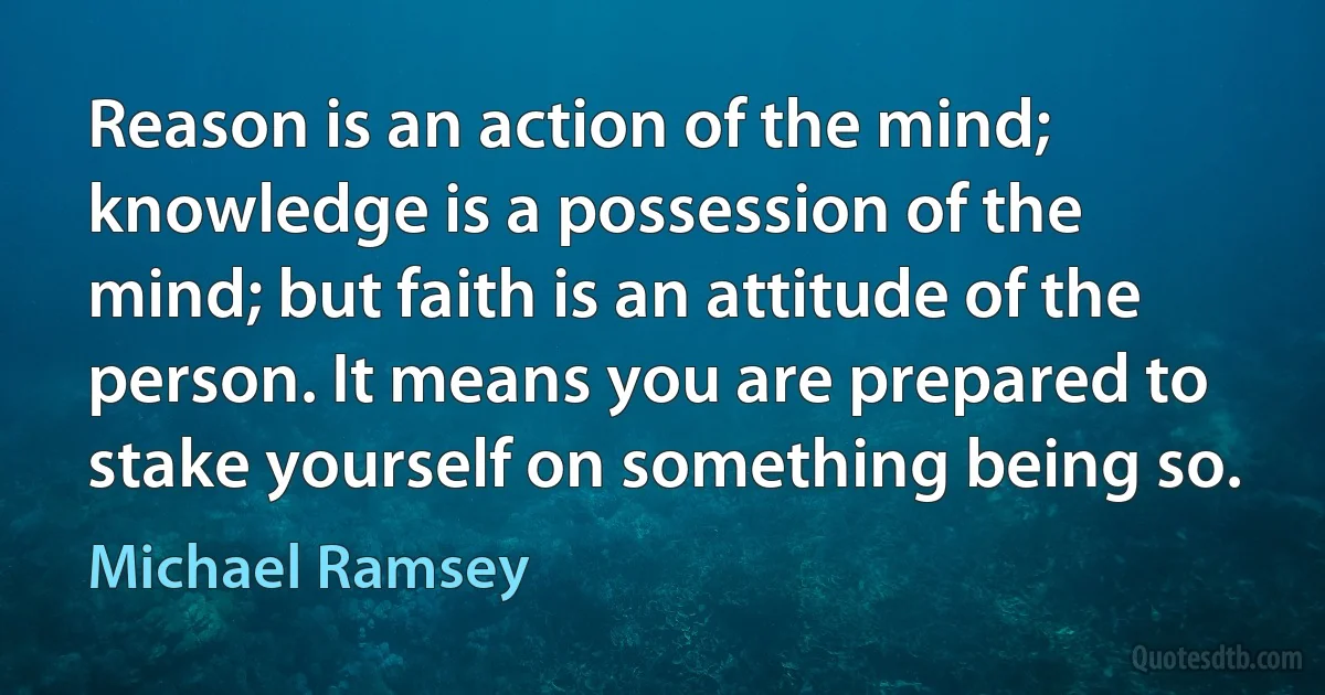 Reason is an action of the mind; knowledge is a possession of the mind; but faith is an attitude of the person. It means you are prepared to stake yourself on something being so. (Michael Ramsey)