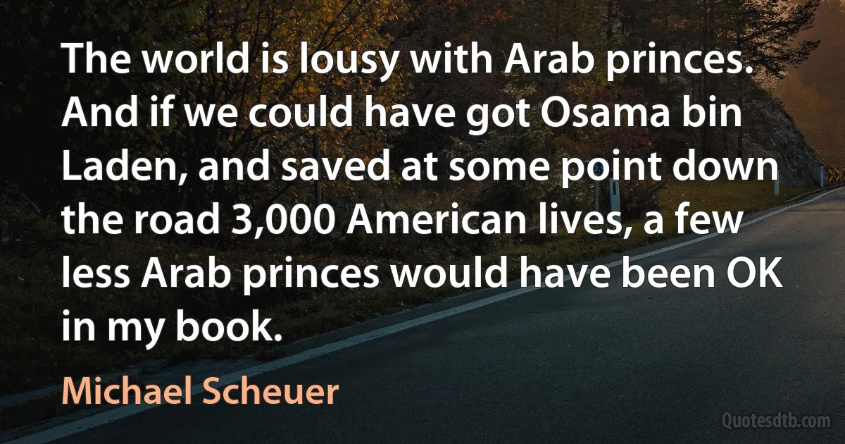 The world is lousy with Arab princes. And if we could have got Osama bin Laden, and saved at some point down the road 3,000 American lives, a few less Arab princes would have been OK in my book. (Michael Scheuer)