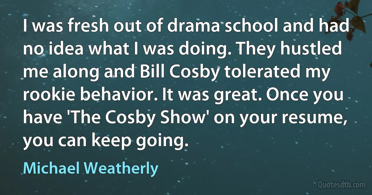 I was fresh out of drama school and had no idea what I was doing. They hustled me along and Bill Cosby tolerated my rookie behavior. It was great. Once you have 'The Cosby Show' on your resume, you can keep going. (Michael Weatherly)