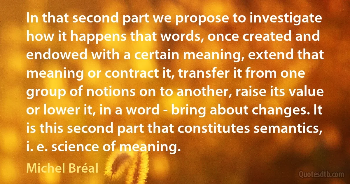 In that second part we propose to investigate how it happens that words, once created and endowed with a certain meaning, extend that meaning or contract it, transfer it from one group of notions on to another, raise its value or lower it, in a word - bring about changes. It is this second part that constitutes semantics, i. e. science of meaning. (Michel Bréal)