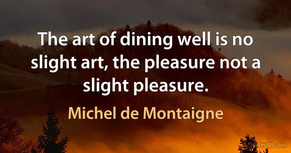 The art of dining well is no slight art, the pleasure not a slight pleasure. (Michel de Montaigne)