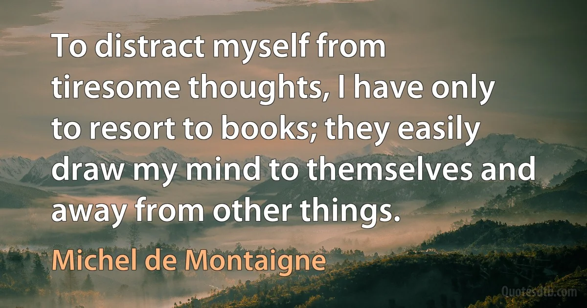 To distract myself from tiresome thoughts, I have only to resort to books; they easily draw my mind to themselves and away from other things. (Michel de Montaigne)