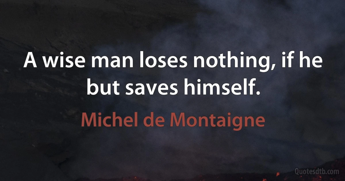 A wise man loses nothing, if he but saves himself. (Michel de Montaigne)