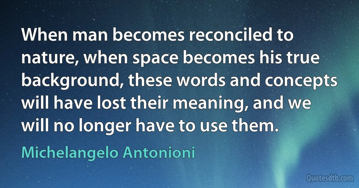 When man becomes reconciled to nature, when space becomes his true background, these words and concepts will have lost their meaning, and we will no longer have to use them. (Michelangelo Antonioni)