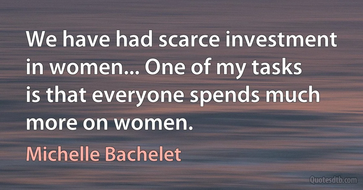 We have had scarce investment in women... One of my tasks is that everyone spends much more on women. (Michelle Bachelet)