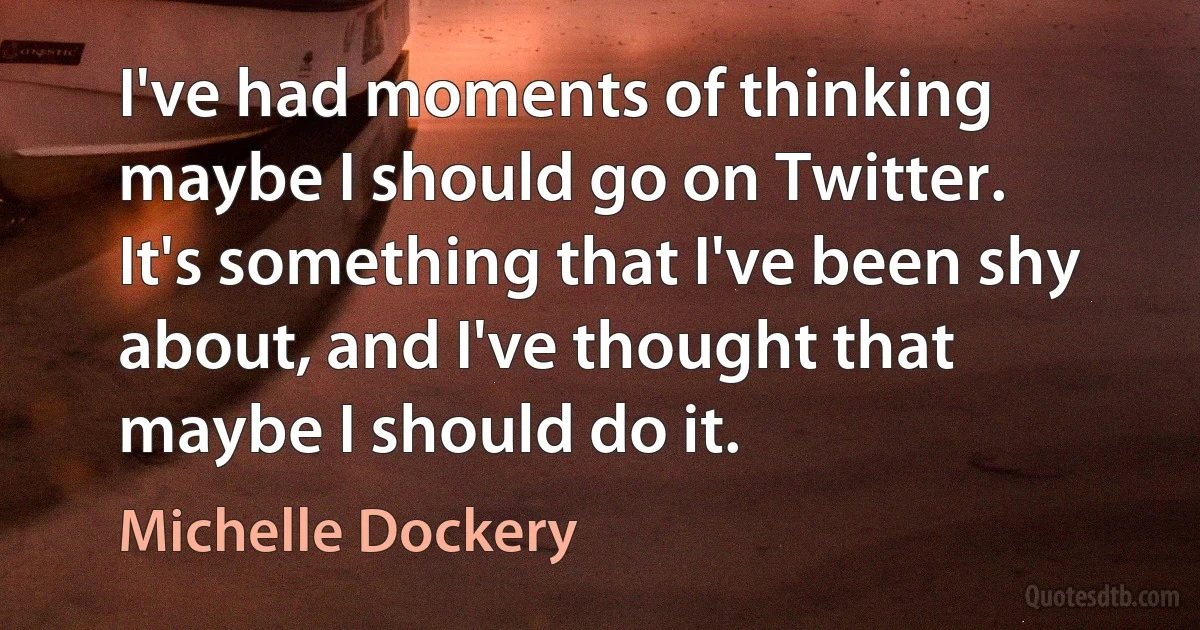 I've had moments of thinking maybe I should go on Twitter. It's something that I've been shy about, and I've thought that maybe I should do it. (Michelle Dockery)