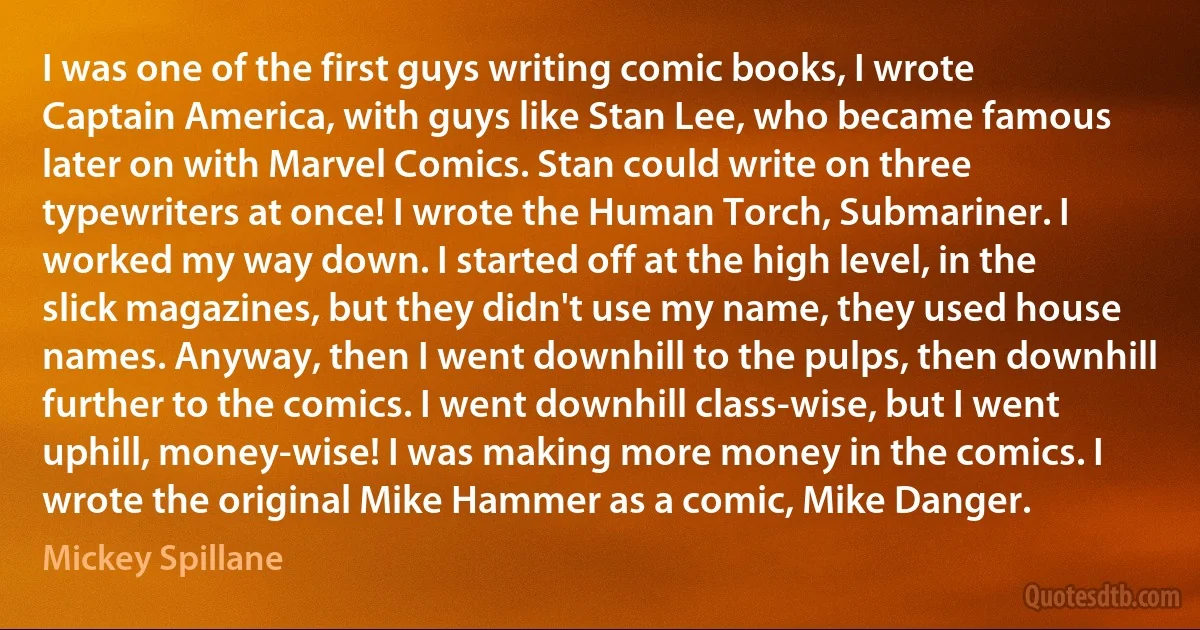 I was one of the first guys writing comic books, I wrote Captain America, with guys like Stan Lee, who became famous later on with Marvel Comics. Stan could write on three typewriters at once! I wrote the Human Torch, Submariner. I worked my way down. I started off at the high level, in the slick magazines, but they didn't use my name, they used house names. Anyway, then I went downhill to the pulps, then downhill further to the comics. I went downhill class-wise, but I went uphill, money-wise! I was making more money in the comics. I wrote the original Mike Hammer as a comic, Mike Danger. (Mickey Spillane)