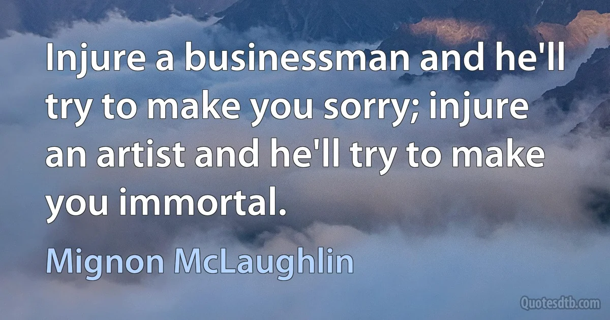 Injure a businessman and he'll try to make you sorry; injure an artist and he'll try to make you immortal. (Mignon McLaughlin)