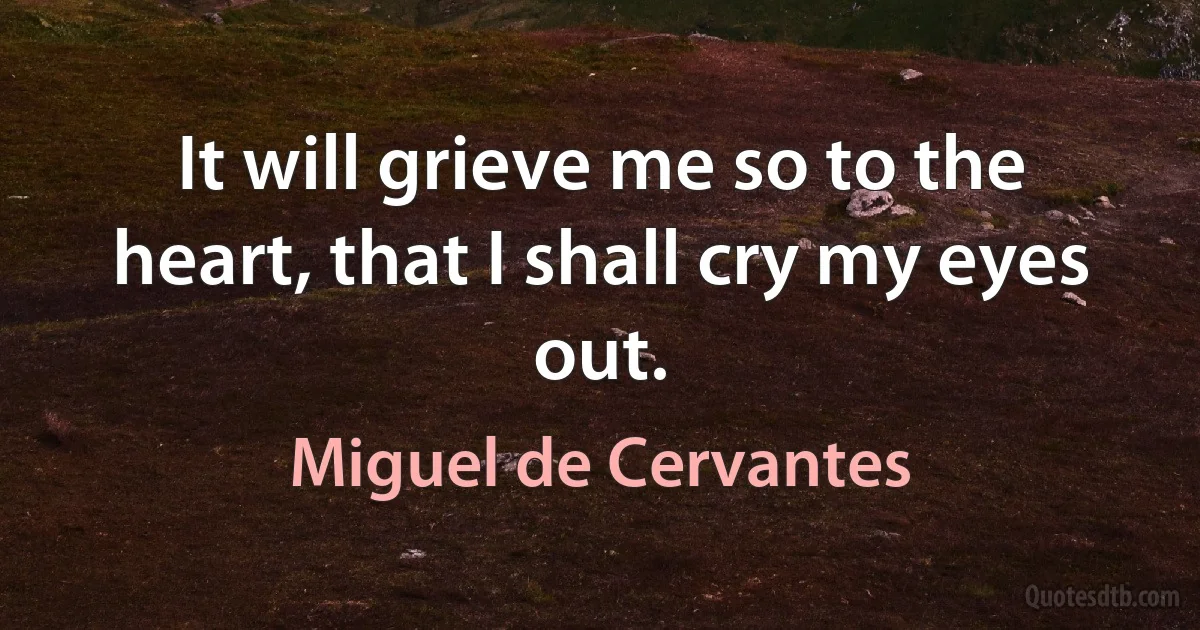 It will grieve me so to the heart, that I shall cry my eyes out. (Miguel de Cervantes)