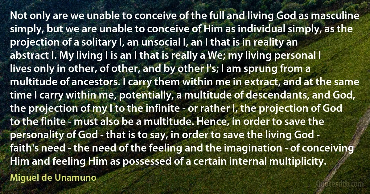 Not only are we unable to conceive of the full and living God as masculine simply, but we are unable to conceive of Him as individual simply, as the projection of a solitary I, an unsocial I, an I that is in reality an abstract I. My living I is an I that is really a We; my living personal I lives only in other, of other, and by other I's; I am sprung from a multitude of ancestors. I carry them within me in extract, and at the same time I carry within me, potentially, a multitude of descendants, and God, the projection of my I to the infinite - or rather I, the projection of God to the finite - must also be a multitude. Hence, in order to save the personality of God - that is to say, in order to save the living God - faith's need - the need of the feeling and the imagination - of conceiving Him and feeling Him as possessed of a certain internal multiplicity. (Miguel de Unamuno)