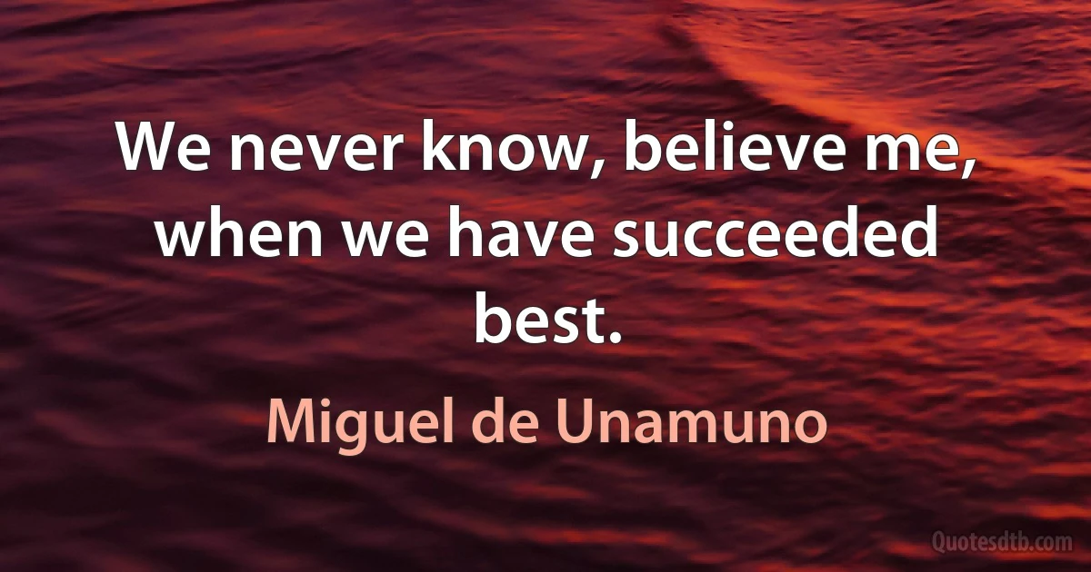 We never know, believe me, when we have succeeded best. (Miguel de Unamuno)