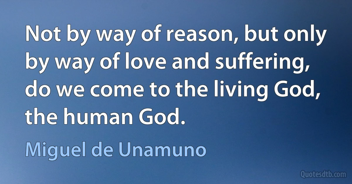 Not by way of reason, but only by way of love and suffering, do we come to the living God, the human God. (Miguel de Unamuno)