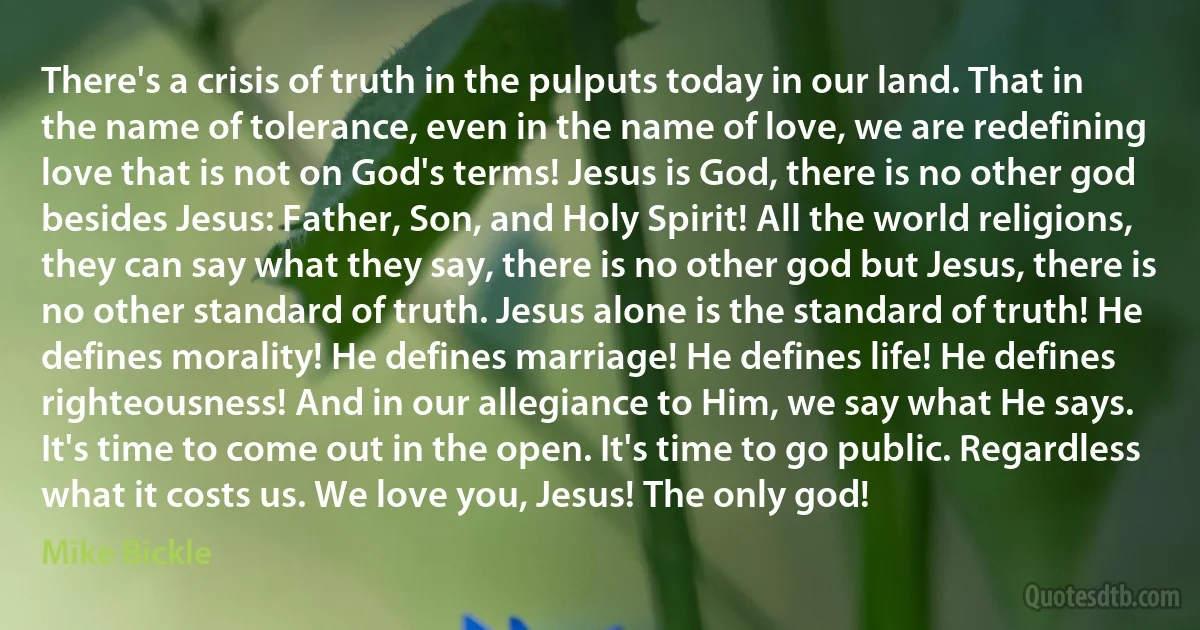 There's a crisis of truth in the pulputs today in our land. That in the name of tolerance, even in the name of love, we are redefining love that is not on God's terms! Jesus is God, there is no other god besides Jesus: Father, Son, and Holy Spirit! All the world religions, they can say what they say, there is no other god but Jesus, there is no other standard of truth. Jesus alone is the standard of truth! He defines morality! He defines marriage! He defines life! He defines righteousness! And in our allegiance to Him, we say what He says. It's time to come out in the open. It's time to go public. Regardless what it costs us. We love you, Jesus! The only god! (Mike Bickle)