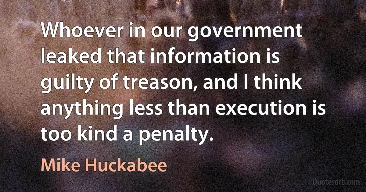 Whoever in our government leaked that information is guilty of treason, and I think anything less than execution is too kind a penalty. (Mike Huckabee)