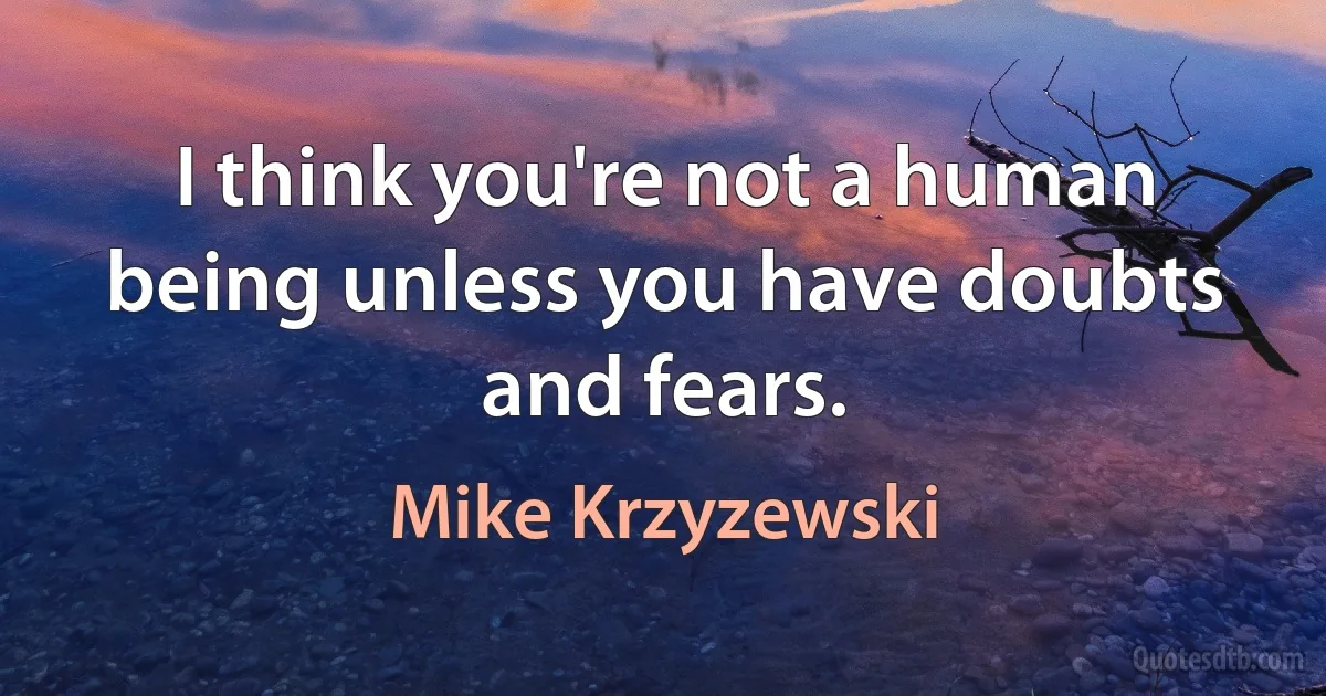 I think you're not a human being unless you have doubts and fears. (Mike Krzyzewski)