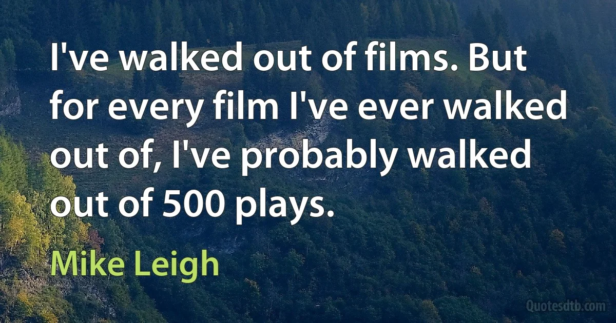 I've walked out of films. But for every film I've ever walked out of, I've probably walked out of 500 plays. (Mike Leigh)