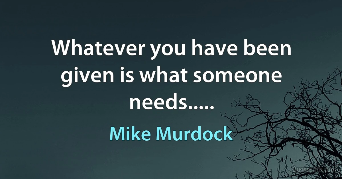 Whatever you have been given is what someone needs..... (Mike Murdock)