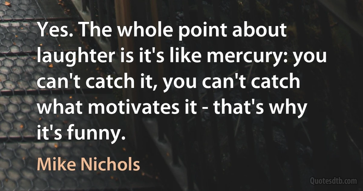 Yes. The whole point about laughter is it's like mercury: you can't catch it, you can't catch what motivates it - that's why it's funny. (Mike Nichols)