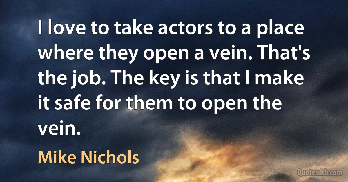 I love to take actors to a place where they open a vein. That's the job. The key is that I make it safe for them to open the vein. (Mike Nichols)