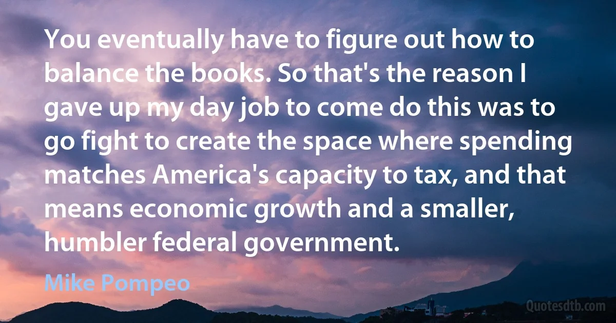 You eventually have to figure out how to balance the books. So that's the reason I gave up my day job to come do this was to go fight to create the space where spending matches America's capacity to tax, and that means economic growth and a smaller, humbler federal government. (Mike Pompeo)