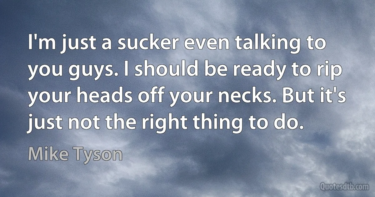 I'm just a sucker even talking to you guys. I should be ready to rip your heads off your necks. But it's just not the right thing to do. (Mike Tyson)