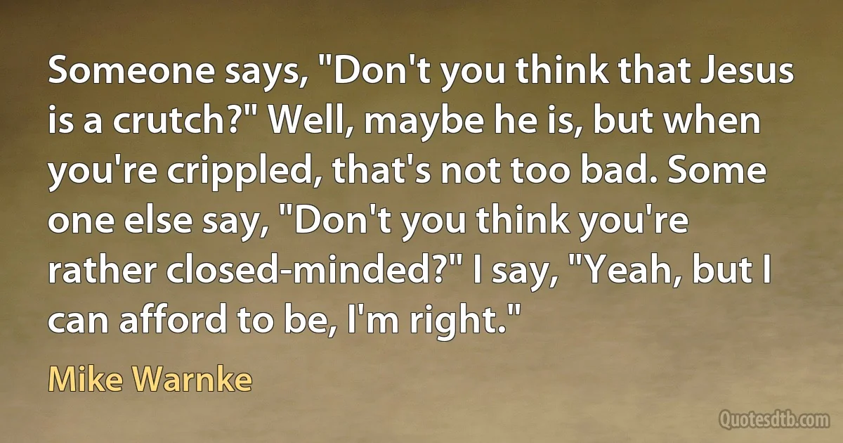 Someone says, "Don't you think that Jesus is a crutch?" Well, maybe he is, but when you're crippled, that's not too bad. Some one else say, "Don't you think you're rather closed-minded?" I say, "Yeah, but I can afford to be, I'm right." (Mike Warnke)