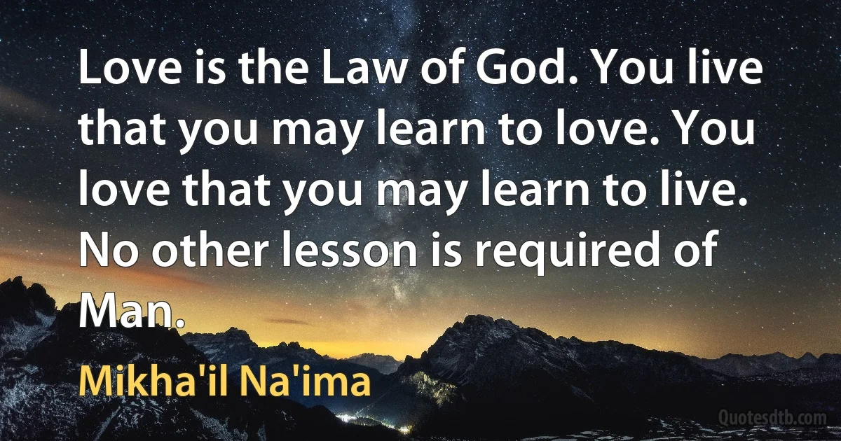 Love is the Law of God. You live that you may learn to love. You love that you may learn to live. No other lesson is required of Man. (Mikha'il Na'ima)