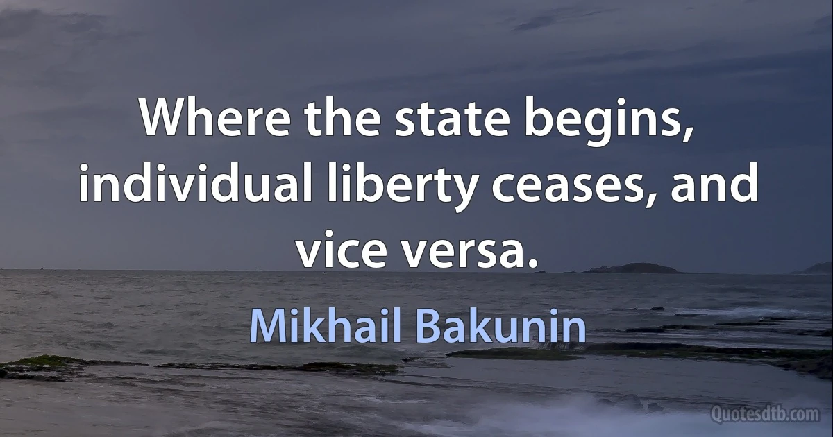 Where the state begins, individual liberty ceases, and vice versa. (Mikhail Bakunin)