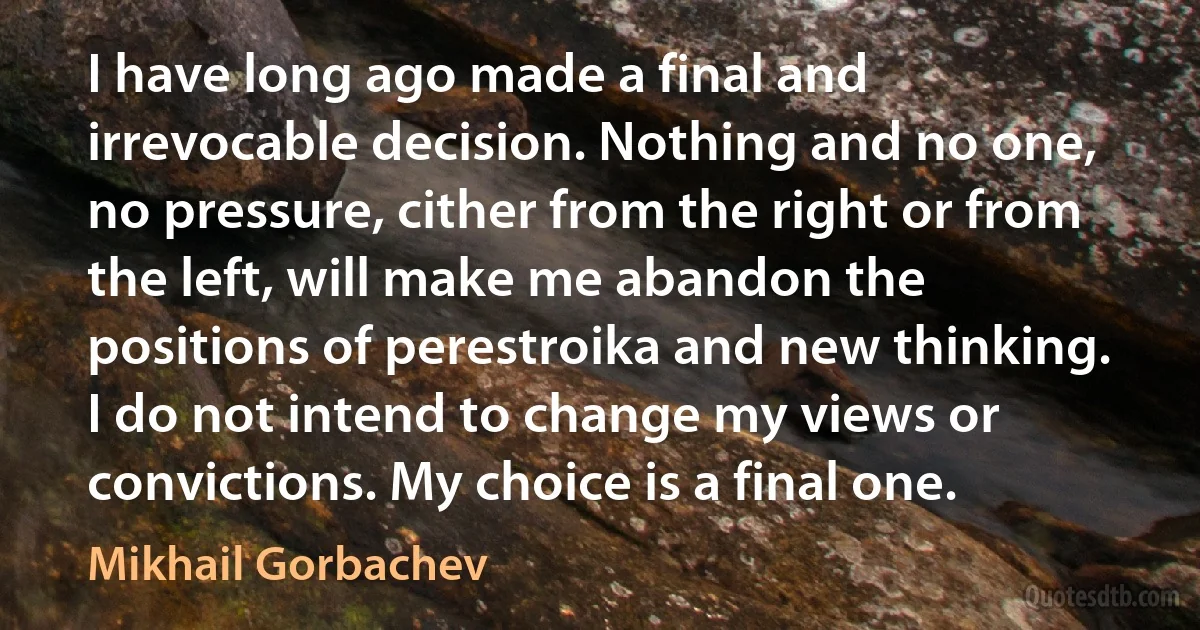 I have long ago made a final and irrevocable decision. Nothing and no one, no pressure, cither from the right or from the left, will make me abandon the positions of perestroika and new thinking. I do not intend to change my views or convictions. My choice is a final one. (Mikhail Gorbachev)