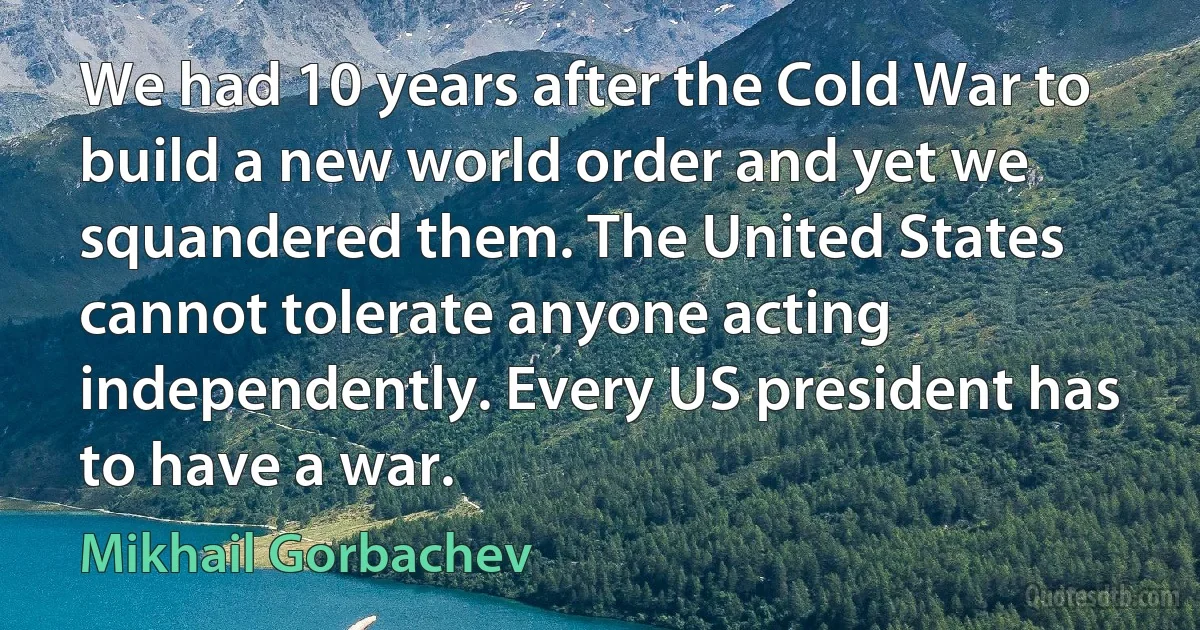 We had 10 years after the Cold War to build a new world order and yet we squandered them. The United States cannot tolerate anyone acting independently. Every US president has to have a war. (Mikhail Gorbachev)