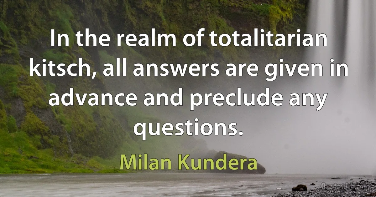 In the realm of totalitarian kitsch, all answers are given in advance and preclude any questions. (Milan Kundera)